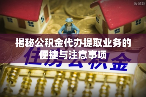 韩城揭秘公积金代办提取业务的便捷与注意事项