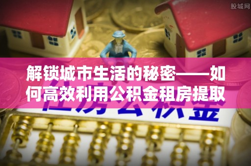 韩城解锁城市生活的秘密——如何高效利用公积金租房提取政策优化居住体验