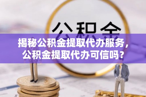 韩城揭秘公积金提取代办服务，公积金提取代办可信吗？