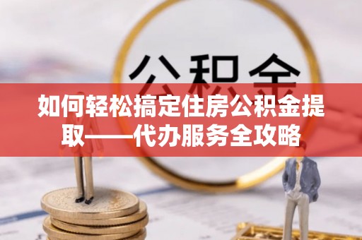 韩城如何轻松搞定住房公积金提取——代办服务全攻略