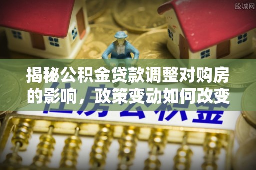 韩城揭秘公积金贷款调整对购房的影响，政策变动如何改变你的买房计划
