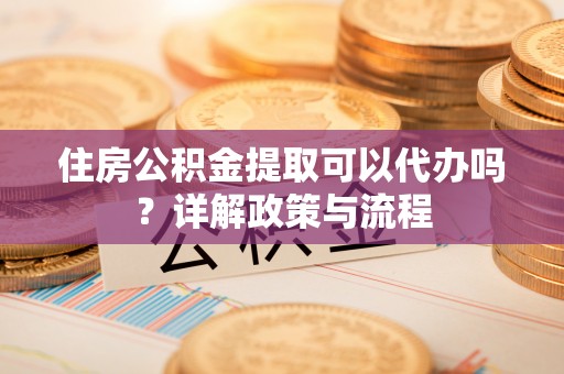 韩城住房公积金提取可以代办吗？详解政策与流程