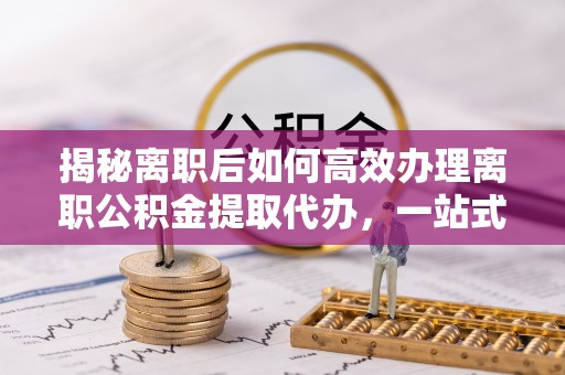 韩城揭秘离职后如何高效办理离职公积金提取代办，一站式服务全解析
