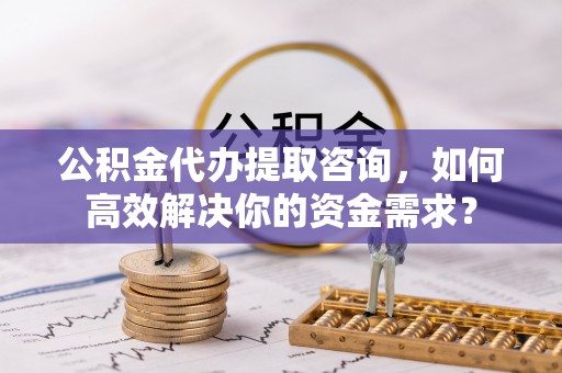 韩城公积金代办提取咨询，如何高效解决你的资金需求？