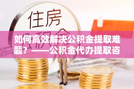 韩城如何高效解决公积金提取难题？——公积金代办提取咨询服务全解析