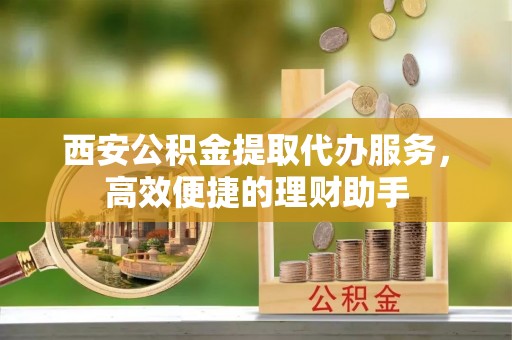 韩城西安公积金提取代办服务，高效便捷的理财助手