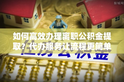韩城如何高效办理离职公积金提取？代办服务让流程更简单