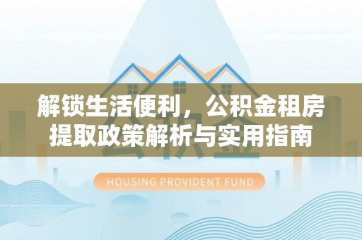 韩城解锁生活便利，公积金租房提取政策解析与实用指南