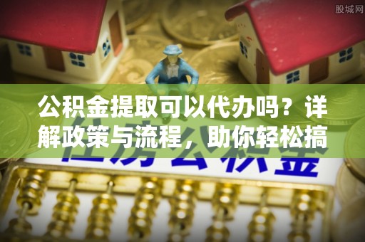 韩城公积金提取可以代办吗？详解政策与流程，助你轻松搞定！