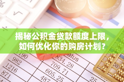 韩城揭秘公积金贷款额度上限，如何优化你的购房计划？