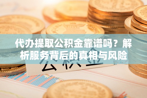 韩城代办提取公积金靠谱吗？解析服务背后的真相与风险