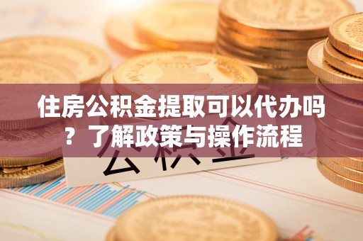 韩城住房公积金提取可以代办吗？了解政策与操作流程