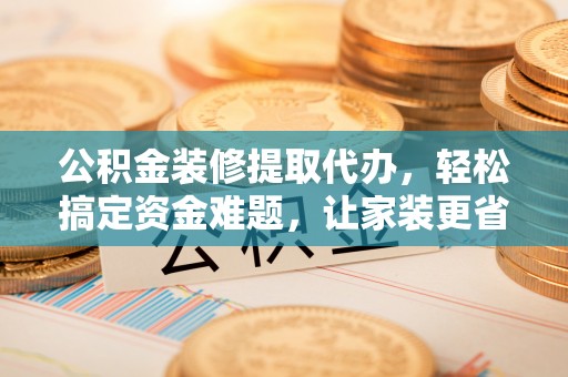 韩城公积金装修提取代办，轻松搞定资金难题，让家装更省心