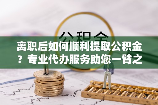 韩城离职后如何顺利提取公积金？专业代办服务助您一臂之力