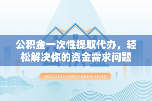 韩城公积金一次性提取代办，轻松解决你的资金需求问题