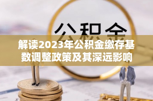 韩城解读2023年公积金缴存基数调整政策及其深远影响