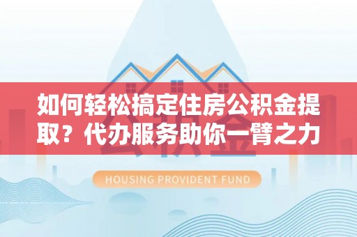 韩城如何轻松搞定住房公积金提取？代办服务助你一臂之力