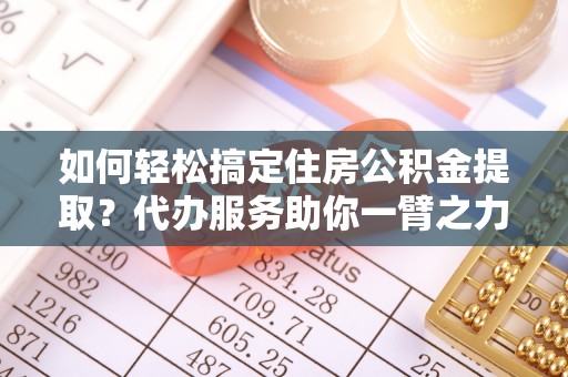 韩城如何轻松搞定住房公积金提取？代办服务助你一臂之力