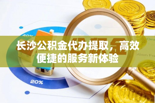 韩城长沙公积金代办提取，高效便捷的服务新体验