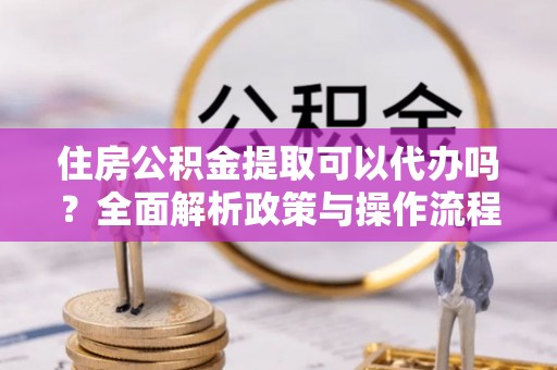 韩城住房公积金提取可以代办吗？全面解析政策与操作流程