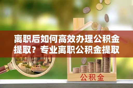 韩城离职后如何高效办理公积金提取？专业离职公积金提取代办服务指南