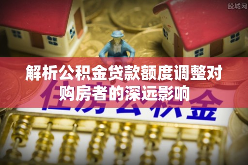 韩城解析公积金贷款额度调整对购房者的深远影响