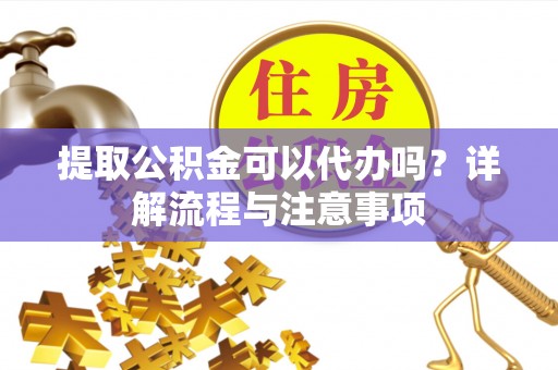 韩城提取公积金可以代办吗？详解流程与注意事项