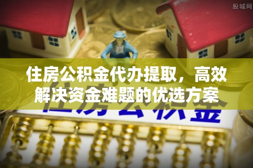 韩城住房公积金代办提取，高效解决资金难题的优选方案