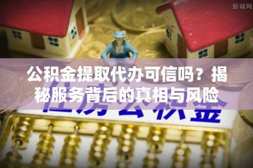韩城公积金提取代办可信吗？揭秘服务背后的真相与风险