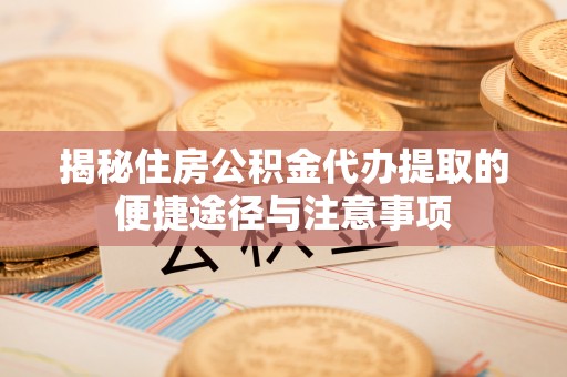 韩城揭秘住房公积金代办提取的便捷途径与注意事项
