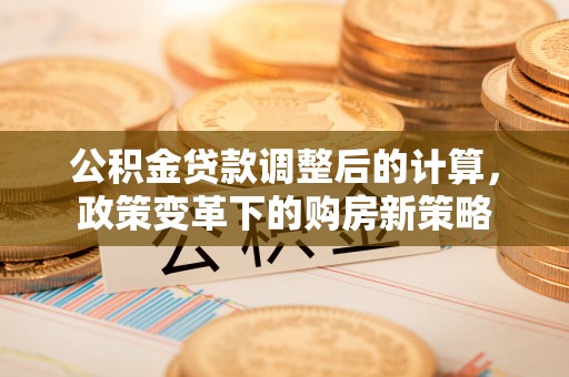 韩城公积金贷款调整后的计算，政策变革下的购房新策略