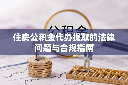 韩城住房公积金代办提取的法律问题与合规指南